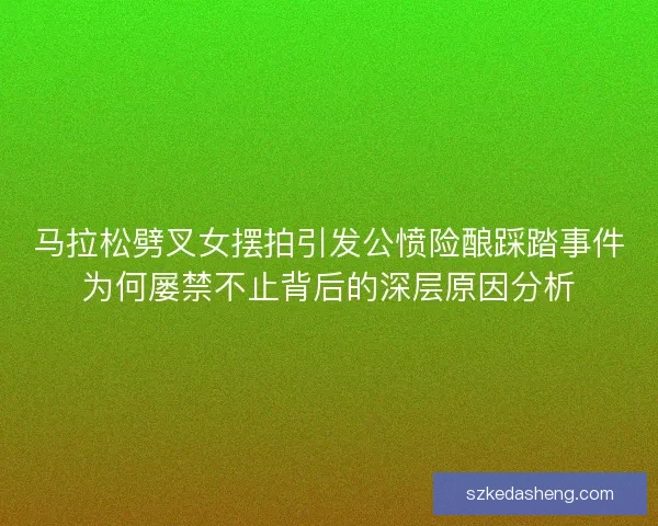 马拉松劈叉女摆拍引发公愤险酿踩踏事件为何屡禁不止背后的深层原因分析