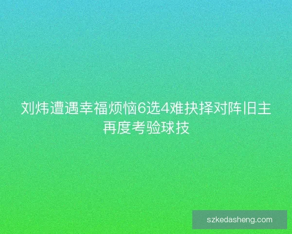 刘炜遭遇幸福烦恼6选4难抉择对阵旧主再度考验球技